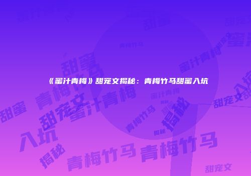 《蜜汁青梅》甜宠文揭秘：青梅竹马甜蜜入坑