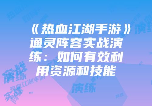 《热血江湖手游》通灵阵容实战演练：如何有效利用资源和技能