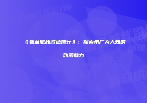 《碧蓝航线微速前行》：探索未广为人知的动漫魅力