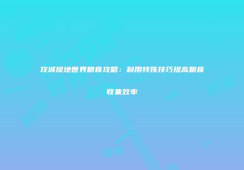 攻城掠地世界粮食攻略：利用特殊技巧提高粮食收集效率