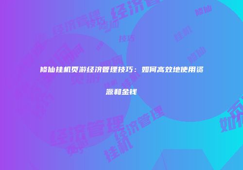 修仙挂机页游经济管理技巧:如何高效地使用资源和金钱