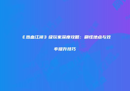 《热血江湖》级玩家深度攻略：刷怪地点与效率提升技巧