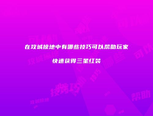 在攻城掠地中有哪些技巧可以帮助玩家快速获得三星红装