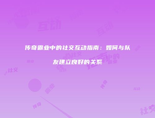 传奇霸业中的社交互动指南：如何与队友建立良好的关系
