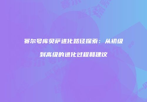 赛尔号库贝萨进化路径探索：从初级到高级的进化过程和建议
