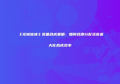 《攻城掠地》装备合成策略：如何合理分配资源最大化合成效率