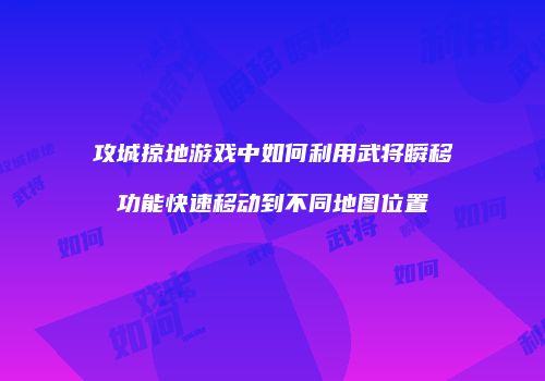 攻城掠地游戏中如何利用武将瞬移功能快速移动到不同地图位置
