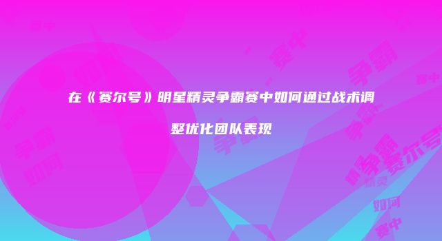 在《赛尔号》明星精灵争霸赛中如何通过战术调整优化团队表现