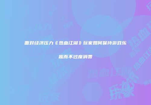 面对经济压力《热血江湖》玩家如何保持游戏乐趣而不过度消费
