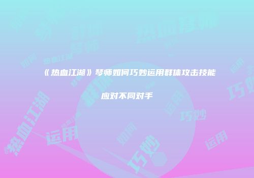 《热血江湖》琴师如何巧妙运用群体攻击技能应对不同对手
