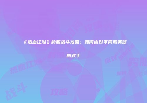 《热血江湖》跨服战斗攻略:如何应对不同服务器的对手