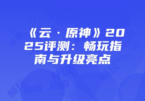 《云·原神》2025评测：畅玩指南与升级亮点