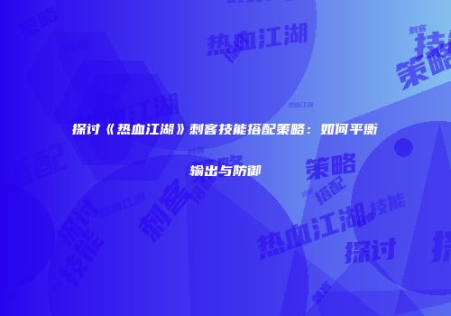 探讨《热血江湖》刺客技能搭配策略：如何平衡输出与防御