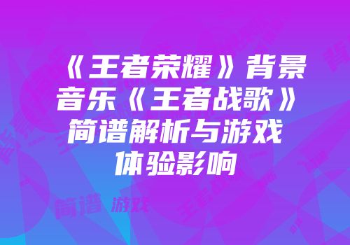 《王者荣耀》背景音乐《王者战歌》简谱解析与游戏体验影响