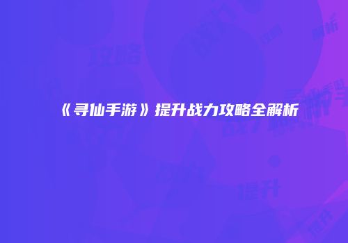 《寻仙手游》提升战力攻略全解析