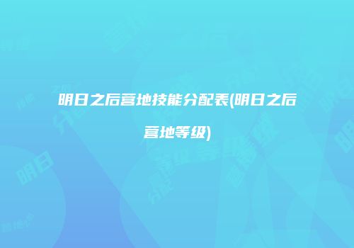 明日之后营地技能分配表(明日之后营地等级)