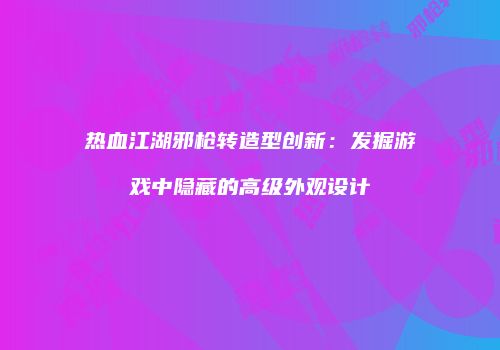 热血江湖邪枪转造型创新：发掘游戏中隐藏的高级外观设计