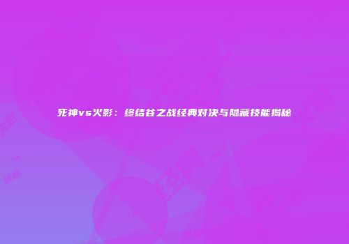 死神vs火影：终结谷之战经典对决与隐藏技能揭秘