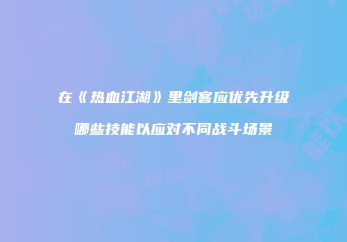 在《热血江湖》里剑客应优先升级哪些技能以应对不同战斗场景