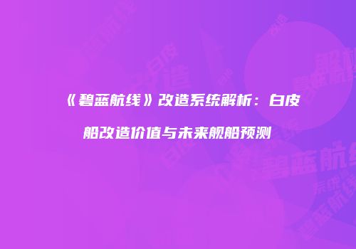 《碧蓝航线》改造系统解析：白皮船改造价值与未来舰船预测