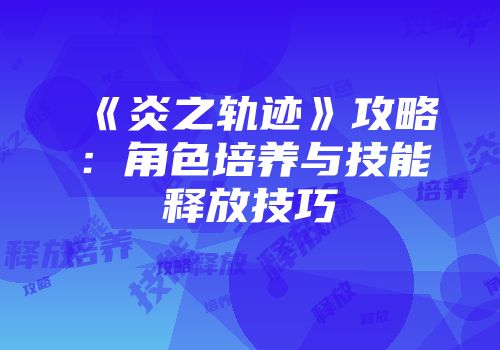 《炎之轨迹》攻略：角色培养与技能释放技巧