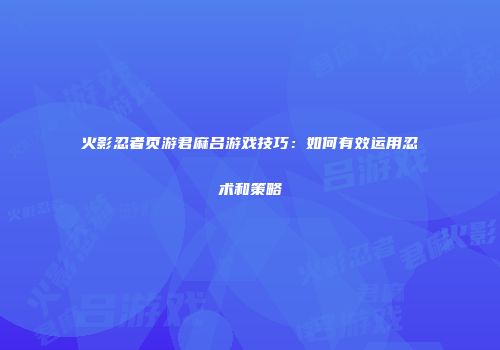 火影忍者页游君麻吕游戏技巧：如何有效运用忍术和策略