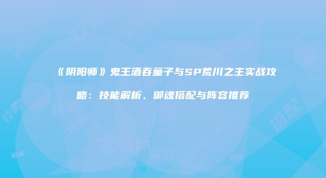 《阴阳师》鬼王酒吞童子与SP荒川之主实战攻略：技能解析、御魂搭配与阵容推荐