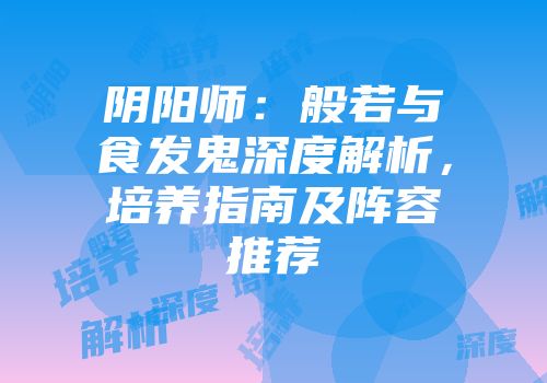 阴阳师：般若与食发鬼深度解析，培养指南及阵容推荐