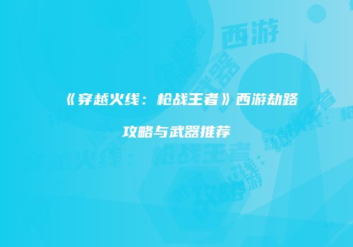 《穿越火线：枪战王者》西游劫路攻略与武器推荐