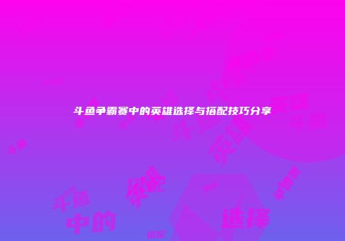 斗鱼争霸赛中的英雄选择与搭配技巧分享