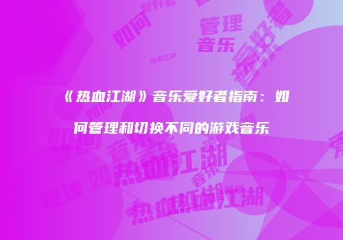 《热血江湖》音乐爱好者指南：如何管理和切换不同的游戏音乐