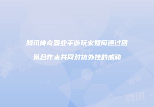 腾讯传奇霸业手游玩家如何通过团队合作来共同对抗外挂的威胁