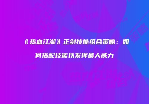 《热血江湖》正剑技能组合策略：如何搭配技能以发挥最大威力