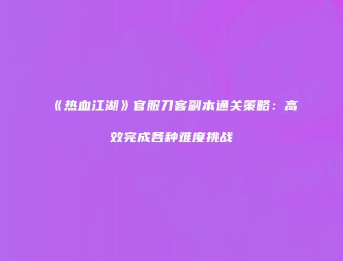 《热血江湖》官服刀客副本通关策略：高效完成各种难度挑战