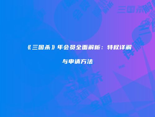 《三国杀》年会员全面解析：特权详解与申请方法