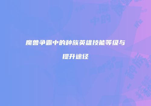 魔兽争霸中的种族英雄技能等级与提升途径