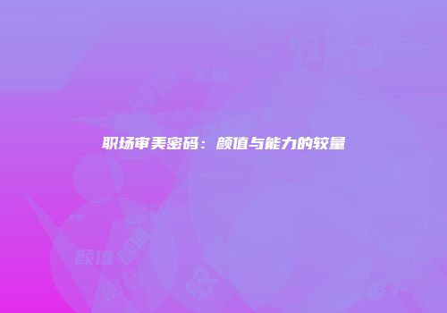 职场审美密码：颜值与能力的较量