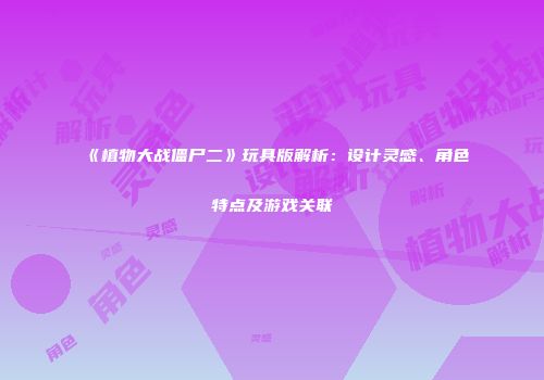 《植物大战僵尸二》玩具版解析：设计灵感、角色特点及游戏关联