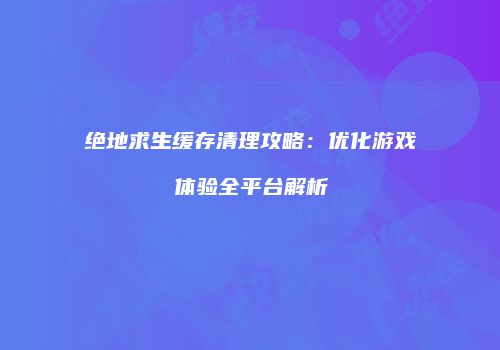 绝地求生缓存清理攻略：优化游戏体验全平台解析