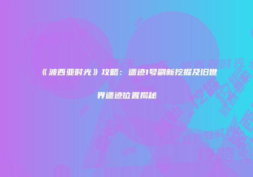 《波西亚时光》攻略：遗迹1号刷新挖掘及旧世界遗迹位置揭秘