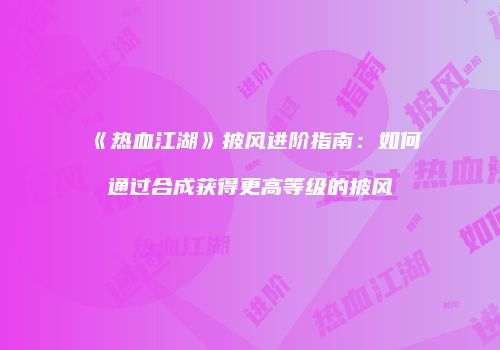《热血江湖》披风进阶指南：如何通过合成获得更高等级的披风