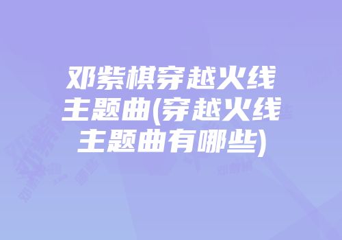 邓紫棋穿越火线主题曲(穿越火线主题曲有哪些)