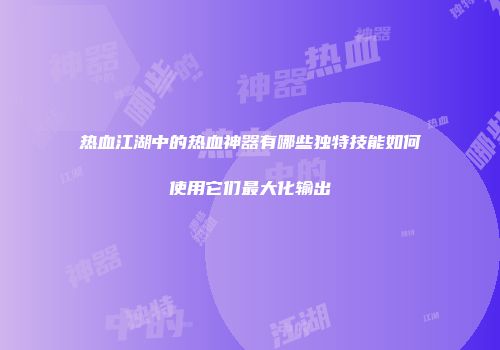 热血江湖中的热血神器有哪些独特技能如何使用它们最大化输出