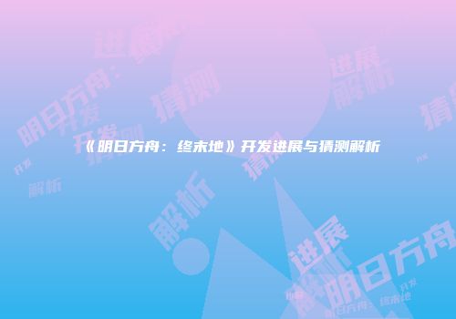 《明日方舟：终末地》开发进展与猜测解析