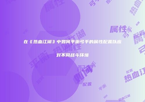 在《热血江湖》中如何平衡弓手的属性配置以应对不同战斗环境