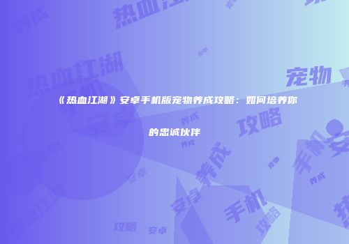 《热血江湖》安卓手机版宠物养成攻略：如何培养你的忠诚伙伴