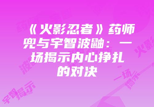 《火影忍者》药师兜与宇智波鼬：一场揭示内心挣扎的对决