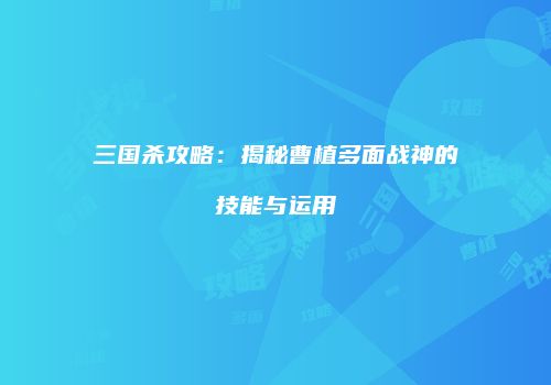 三国杀攻略：揭秘曹植多面战神的技能与运用