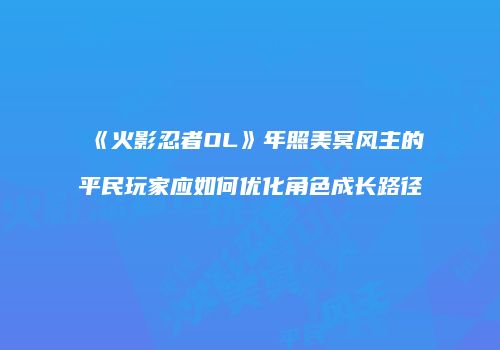 《火影忍者OL》年照美冥风主的平民玩家应如何优化角色成长路径