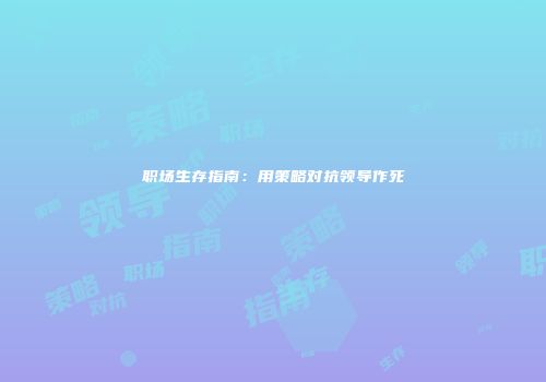职场生存指南：用策略对抗领导作死